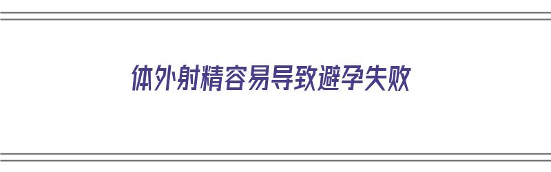 体外射精容易导致避孕失败（体外射精容易导致避孕失败吗）