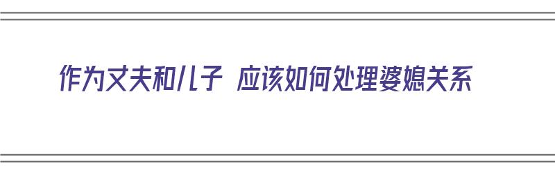 作为丈夫和儿子 应该如何处理婆媳关系（作为丈夫和儿子 应该如何处理婆媳关系呢）