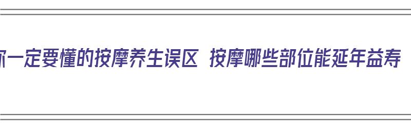 你一定要懂的按摩养生误区 按摩哪些部位能延年益寿（按摩哪些部位对身体有好处）