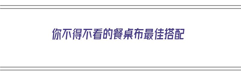 你不得不看的餐桌布最佳搭配（餐桌布怎么搭配）