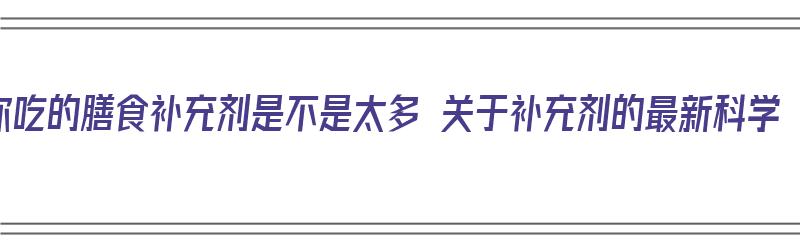 你吃的膳食补充剂是不是太多 关于补充剂的最新科学（膳食补充剂对人体的作用）