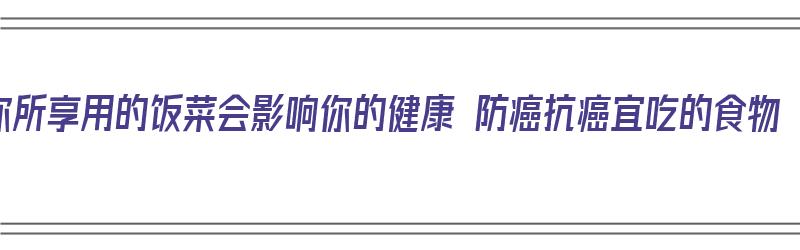 你所享用的饭菜会影响你的健康 防癌抗癌宜吃的食物（饮食防癌建议有）