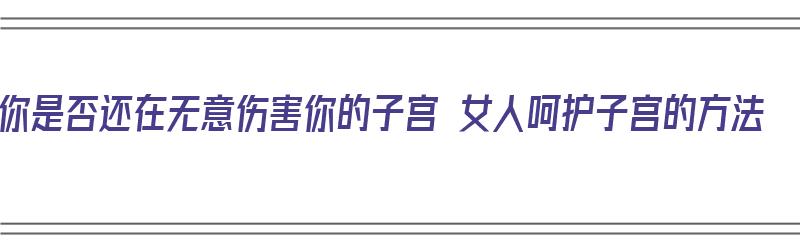 你是否还在无意伤害你的子宫 女人呵护子宫的方法（如何伤害子宫）