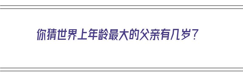 你猜世界上年龄最大的父亲有几岁？（你猜世界上年龄最大的父亲有几岁了）