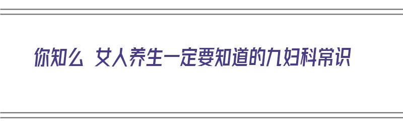 你知么 女人养生一定要知道的九妇科常识（女人妇科养生小知识）