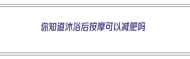 你知道沐浴后按摩可以减肥吗（你知道沐浴后按摩可以减肥吗英语）