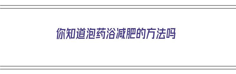 你知道泡药浴减肥的方法吗（你知道泡药浴减肥的方法吗英语）