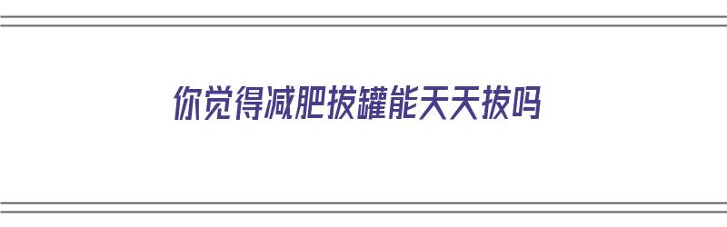 你觉得减肥拔罐能天天拔吗（你觉得减肥拔罐能天天拔吗为什么）