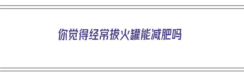 你觉得经常拔火罐能减肥吗（你觉得经常拔火罐能减肥吗英语）