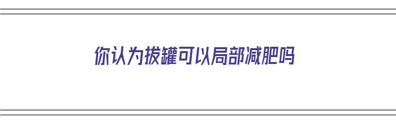 你认为拔罐可以局部减肥吗（你认为拔罐可以局部减肥吗为什么）