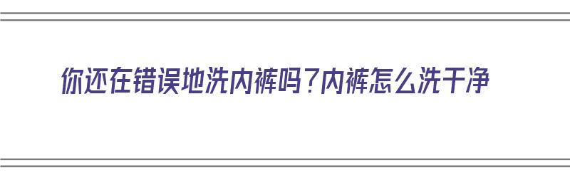 你还在错误地洗内裤吗？内裤怎么洗干净（咋洗内裤）