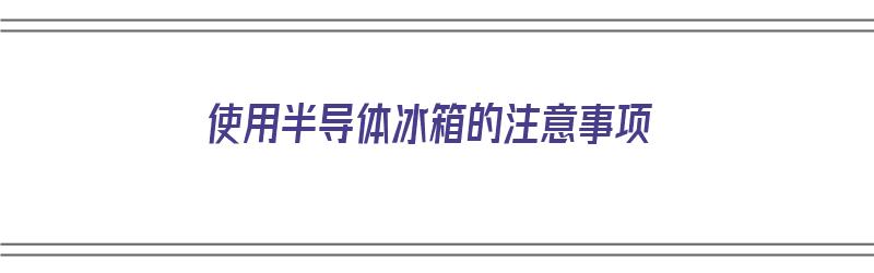 使用半导体冰箱的注意事项（使用半导体冰箱的注意事项有哪些）