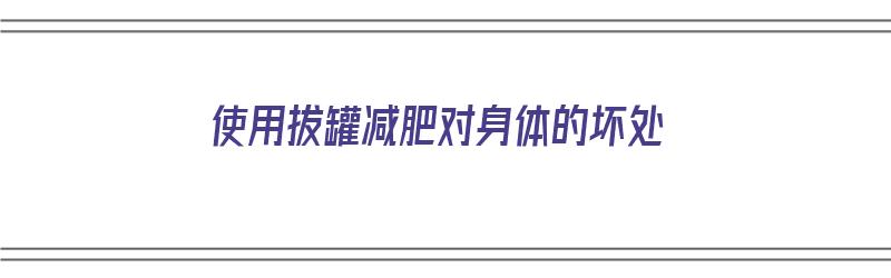 使用拔罐减肥对身体的坏处（使用拔罐减肥对身体的坏处有哪些）