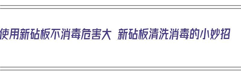 使用新砧板不消毒危害大 新砧板清洗消毒的小妙招（新砧板如何清洗消毒）