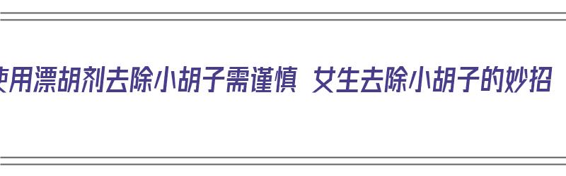 使用漂胡剂去除小胡子需谨慎 女生去除小胡子的妙招（漂胡剂可以去除小胡子吗）