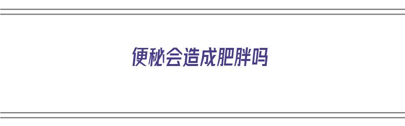 便秘会造成肥胖吗（便秘会造成肥胖吗?）