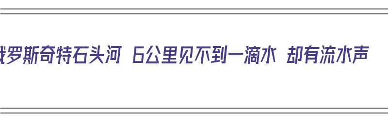 俄罗斯奇特石头河 6公里见不到一滴水 却有流水声（俄罗斯的石头河）