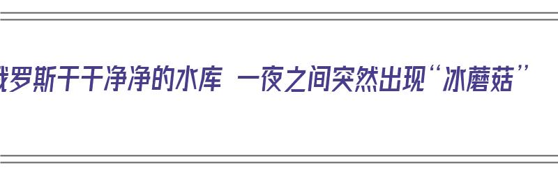 俄罗斯干干净净的水库 一夜之间突然出现“冰蘑菇”（俄罗斯冰湖在哪里）