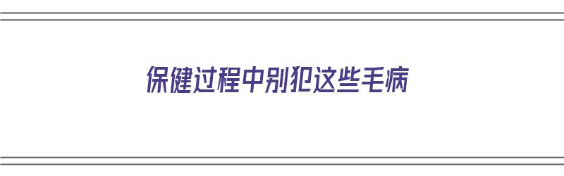 保健过程中别犯这些毛病（保健过程中别犯这些毛病）