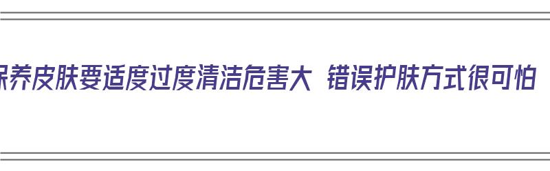 保养皮肤要适度过度清洁危害大 错误护肤方式很可怕（皮肤过渡清洁坏处）