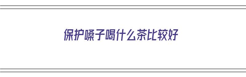 保护嗓子喝什么茶比较好（保护嗓子喝什么茶比较好呢）