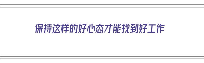 保持这样的好心态才能找到好工作（保持这样的好心态才能找到好工作英语）