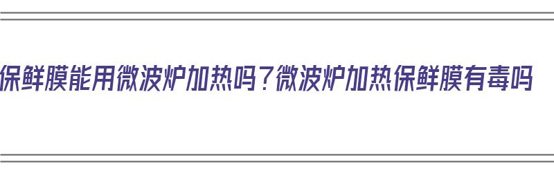 保鲜膜能用微波炉加热吗？微波炉加热保鲜膜有毒吗（保鲜膜放微波炉加热会爆炸吗）