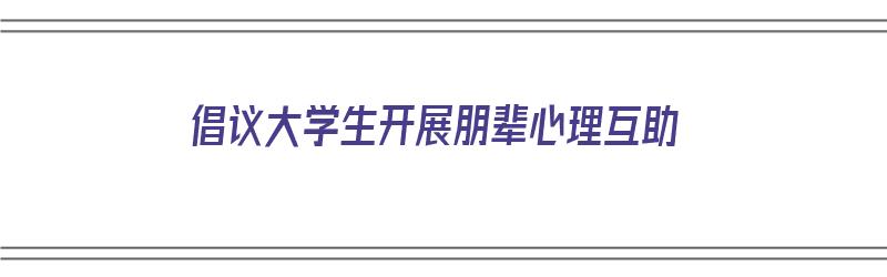 倡议大学生开展朋辈心理互助（倡议大学生开展朋辈心理互助的活动）