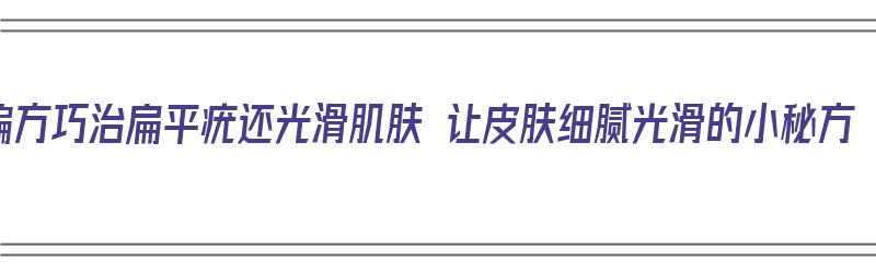 偏方巧治扁平疣还光滑肌肤 让皮肤细腻光滑的小秘方（治好扁平疣的偏方大全）