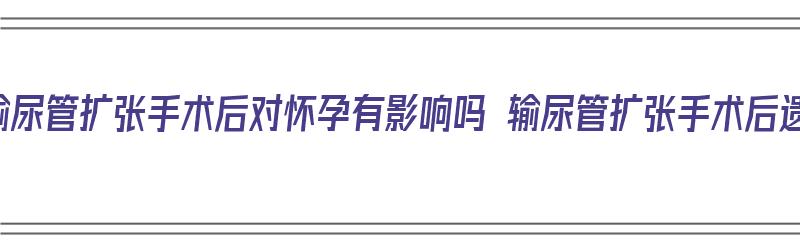 做了输尿管扩张手术后对怀孕有影响吗 输尿管扩张手术后遗症（输尿管扩张手术需要多久）