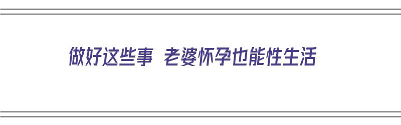 做好这些事 老婆怀孕也能性生活（老婆怀孕之后还能不能行房）