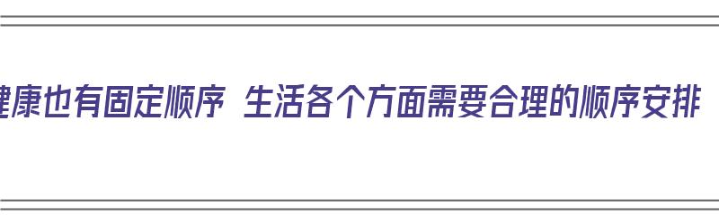 健康也有固定顺序 生活各个方面需要合理的顺序安排（按照健康的定义,健康可以分为）