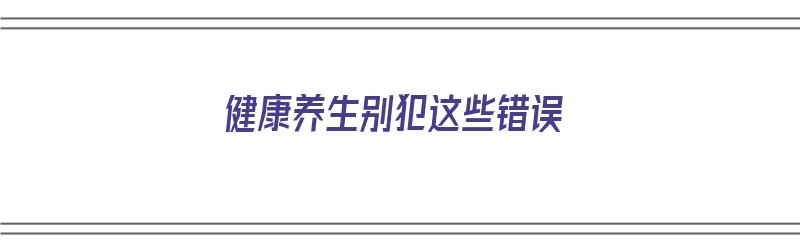 健康养生别犯这些错误（健康养生别犯这些错误）