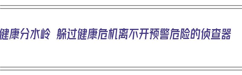 健康分水岭 躲过健康危机离不开预警危险的侦查器（健康方面出现危机是什么意思）