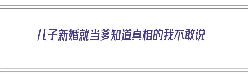 儿子新婚就当爹知道真相的我不敢说（儿子结婚当爹的在台上讲话）