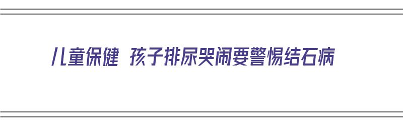 儿童保健 孩子排尿哭闹要警惕结石病（小孩排尿哭是什么原因）