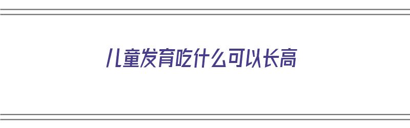 儿童发育吃什么可以长高（儿童发育吃什么可以长高个子）