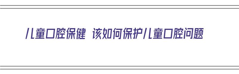 儿童口腔保健 该如何保护儿童口腔问题（儿童口腔保健 该如何保护儿童口腔问题）