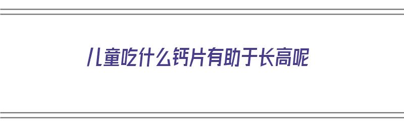 儿童吃什么钙片有助于长高呢（儿童吃什么钙片有助于长高呢女性）