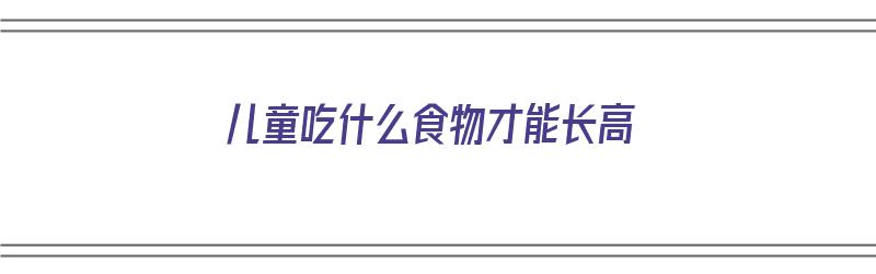 儿童吃什么食物才能长高（儿童吃什么最好吃什么长高）