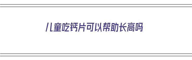 儿童吃钙片可以帮助长高吗（儿童吃钙片可以帮助长高吗知乎）