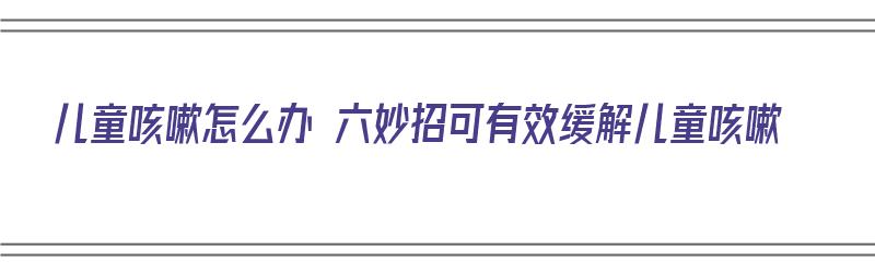 儿童咳嗽怎么办 六妙招可有效缓解儿童咳嗽（儿童咳嗽怎么快速缓解）