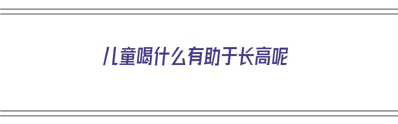 儿童喝什么有助于长高呢（儿童喝什么有助于长高呢女孩）