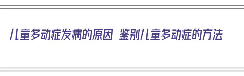 儿童多动症发病的原因 鉴别儿童多动症的方法（儿童多动症的判定）