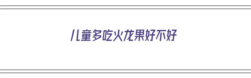 儿童多吃火龙果好不好（儿童多吃火龙果好不好呢）