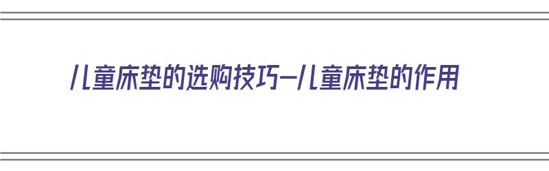 儿童床垫的选购技巧-儿童床垫的作用（儿童床垫怎么选择 知乎）