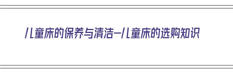 儿童床的保养与清洁-儿童床的选购知识（儿童床材料怎么选择）