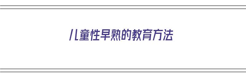 儿童性早熟的教育方法（儿童性早熟的教育方法有哪些）