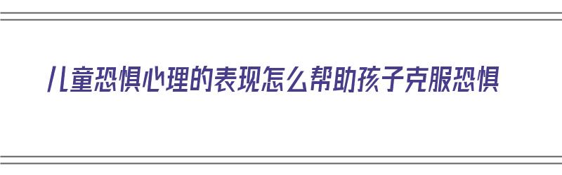 儿童恐惧心理的表现怎么帮助孩子克服恐惧（儿童恐惧心理的表现怎么帮助孩子克服恐惧症）