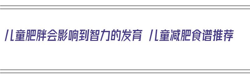 儿童肥胖会影响到智力的发育 儿童减肥食谱推荐（儿童肥胖儿吃什么可以减肥）